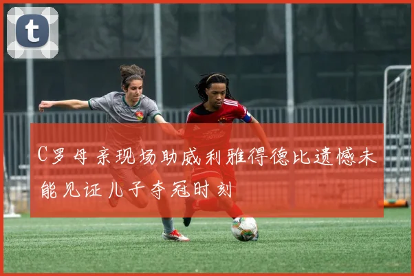 C罗母亲现场助威利雅得德比遗憾未能见证儿子夺冠时刻