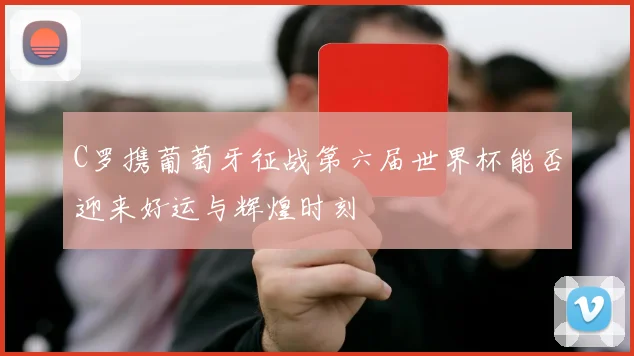 C罗携葡萄牙征战第六届世界杯能否迎来好运与辉煌时刻
