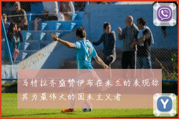 马特拉齐盛赞伊布在米兰的表现称其为最伟大的国米主义者