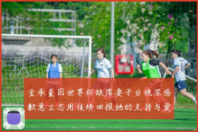 金承奎因世界杯缺席妻子分娩深感歉意立志用佳绩回报她的支持与爱