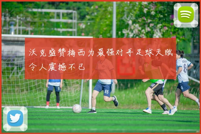 沃克盛赞梅西为最强对手足球天赋令人震撼不已