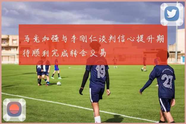 马竞加强与李刚仁谈判信心提升期待顺利完成转会交易