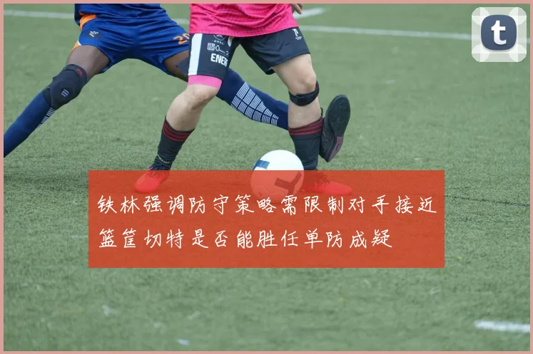 铁林强调防守策略需限制对手接近篮筐切特是否能胜任单防成疑