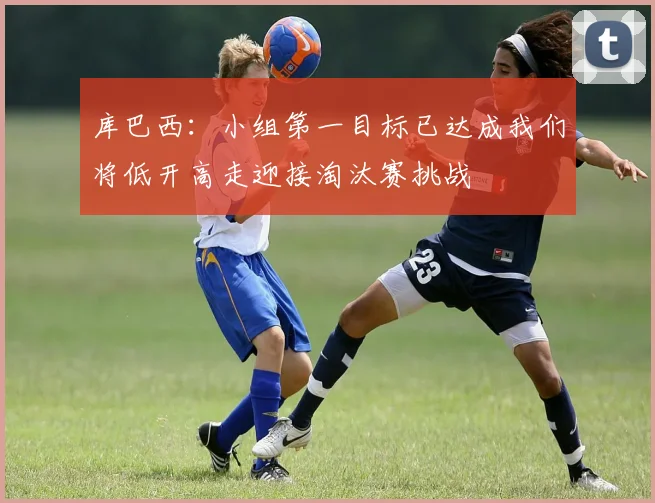 库巴西:小组第一目标已达成我们将低开高走迎接淘汰赛挑战