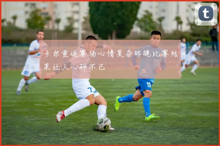 卡尔重返赛场心情复杂昨晚比赛结果让人心碎不已
