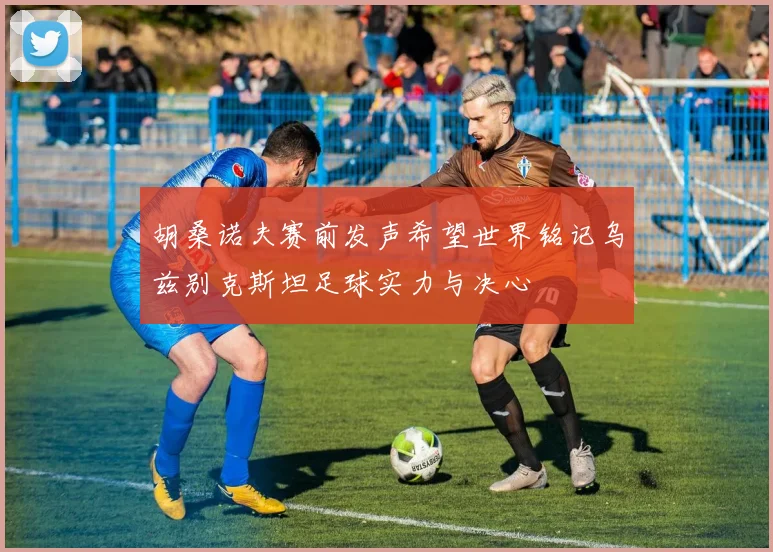 胡桑诺夫赛前发声希望世界铭记乌兹别克斯坦足球实力与决心