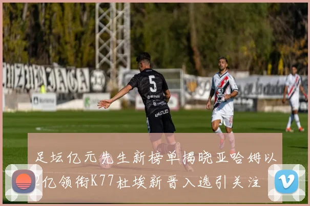 足坛亿元先生新榜单揭晓亚哈姆以2亿领衔K77杜埃新晋入选引关注