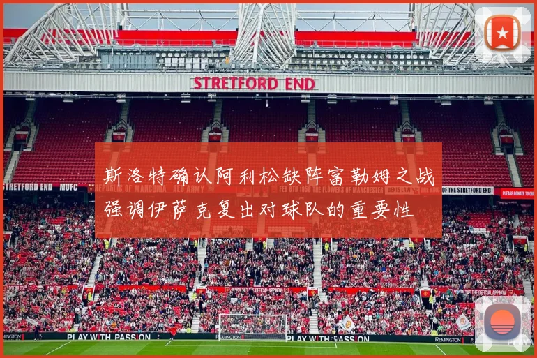 斯洛特确认阿利松缺阵富勒姆之战强调伊萨克复出对球队的重要性