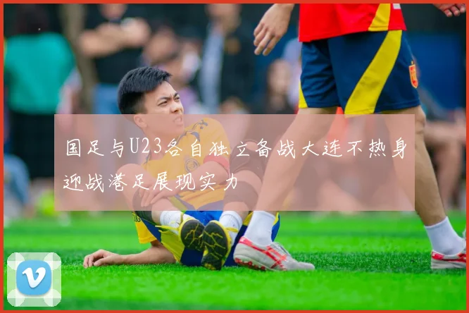 国足与U23各自独立备战大连不热身迎战港足展现实力