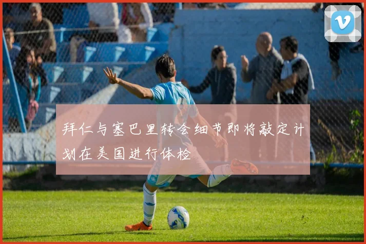 拜仁与塞巴里转会细节即将敲定计划在美国进行体检