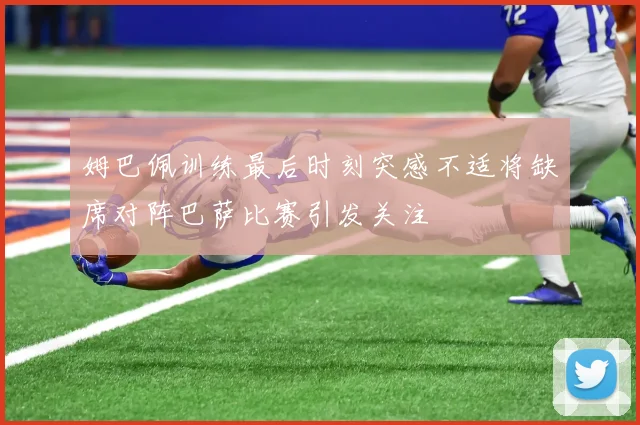 姆巴佩训练最后时刻突感不适将缺席对阵巴萨比赛引发关注