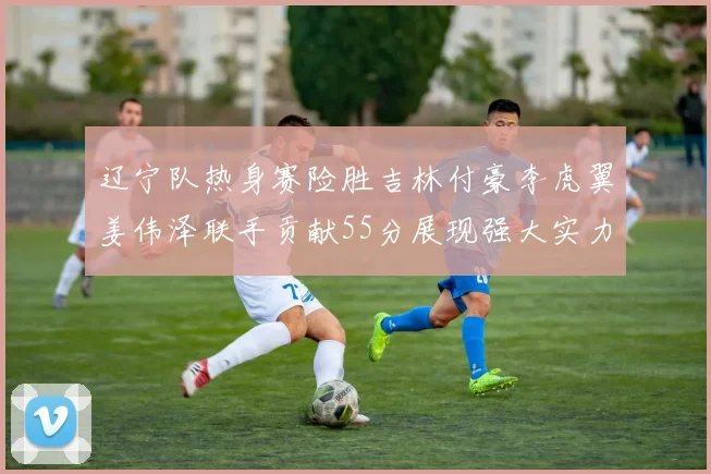 辽宁队热身赛险胜吉林付豪李虎翼姜伟泽联手贡献55分展现强大实力