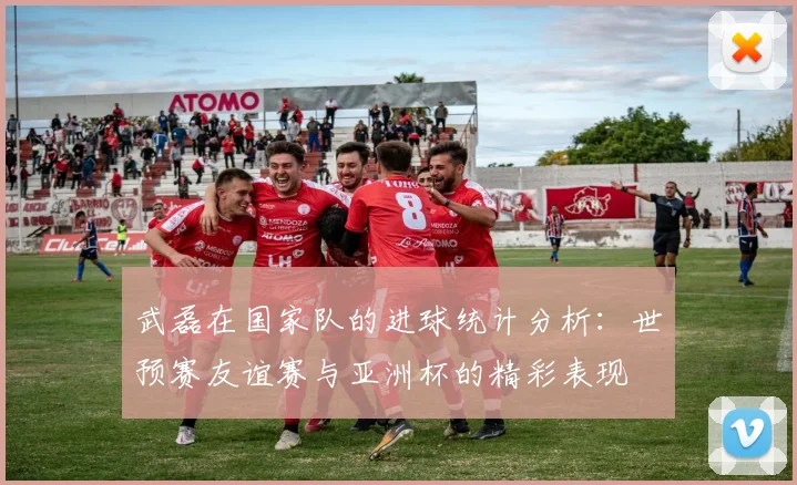 武磊在国家队的进球统计分析:世预赛友谊赛与亚洲杯的精彩表现