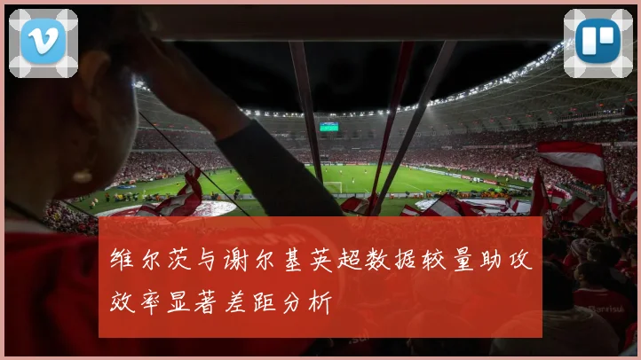维尔茨与谢尔基英超数据较量助攻效率显著差距分析