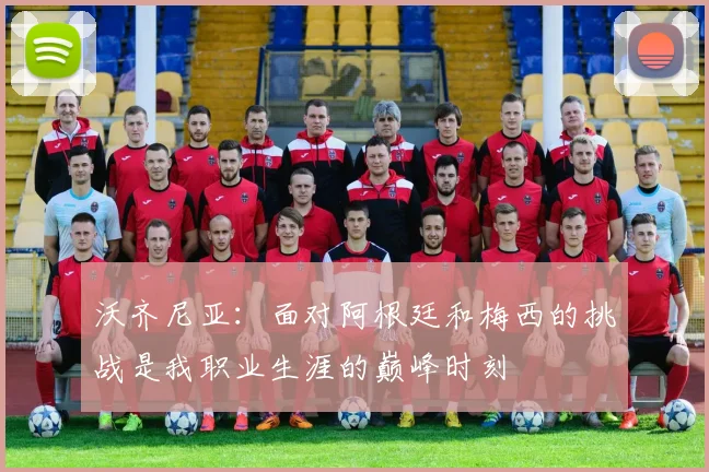 沃齐尼亚：面对阿根廷和梅西的挑战是我职业生涯的巅峰时刻
